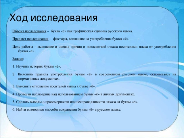 Ход исследования Объект исследования – буква «ё» как графическая единица русского языка. Предмет исследования – факторы, влияющие на употребление буквы «ё». Цель работы – выяснение и оценка причин и последствий отказа носителями языка от употребления буквы «ё». Задачи : 1. Изучить историю буквы «ё». 2. Выяснить правила употребления буквы «ё» в современном русском языке, основываясь на нормативных документах. 3. Выяснить отношение носителей языка к букве «ё». 4. Провести наблюдение над использованием буквы «ё» в личных документах. 5. Сделать выводы о правомерности или несправедливости отказа от буквы «ё». 6. Найти возможные способы сохранения буквы «ё» в русском языке .