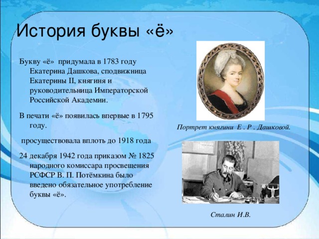 История буквы «ё» Букву «ё» придумала в 1783 году Екатерина Дашкова, сподвижница Екатерины II, княгиня и руководительница Императорской Российской Академии. В печати «ё» появилась впервые в 1795 году.  просуществовала вплоть до 1918 года 24 декабря 1942 года приказом № 1825 народного комиссара просвещения РСФСР В. П. Потёмкина было введено обязательное употребление буквы «ё». Портрет княгини Е . Р . Дашковой. Сталин И.В.