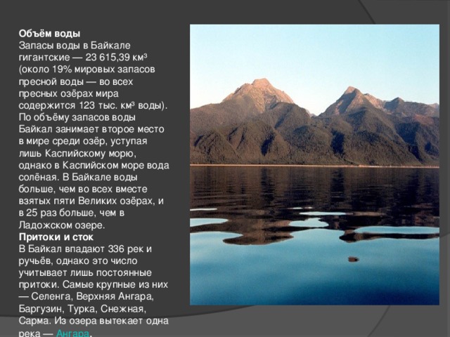 Объём воды Запасы воды в Байкале гигантские — 23 615,39 км³ (около 19% мировых запасов пресной воды — во всех пресных озёрах мира содержится 123 тыс. км³ воды). По объёму запасов воды Байкал занимает второе место в мире среди озёр, уступая лишь Каспийскому морю, однако в Каспийском море вода солёная. В Байкале воды больше, чем во всех вместе взятых пяти Великих озёрах, и в 25 раз больше, чем в Ладожском озере. Притоки и сток В Байкал впадают 336 рек и ручьёв, однако это число учитывает лишь постоянные притоки. Самые крупные из них — Селенга, Верхняя Ангара, Баргузин, Турка, Снежная, Сарма. Из озера вытекает одна река — Ангара .