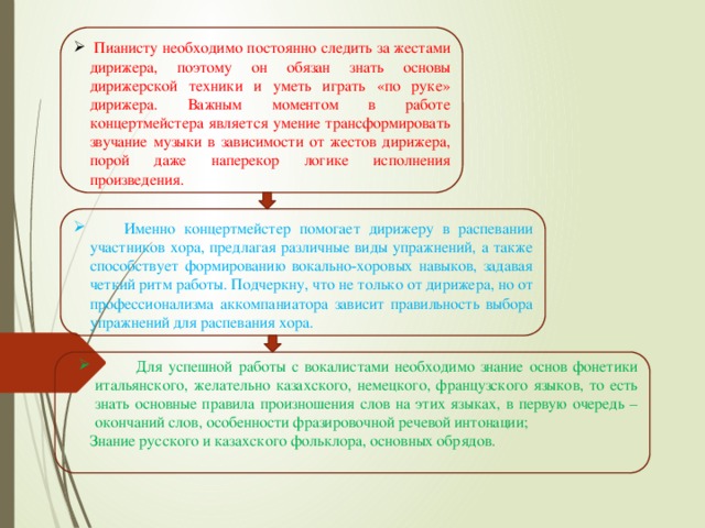 Пианисту необходимо постоянно следить за жестами дирижера, поэтому он обязан знать основы дирижерской техники и уметь играть «по руке» дирижера. Важным моментом в работе концертмейстера является умение трансформировать звучание музыки в зависимости от жестов дирижера, порой даже наперекор логике исполнения произведения.  Именно концертмейстер помогает дирижеру в распевании участников хора, предлагая различные виды упражнений, а также способствует формированию вокально-хоровых навыков, задавая четкий ритм работы. Подчеркну, что не только от дирижера, но от профессионализма аккомпаниатора зависит правильность выбора упражнений для распевания хора.       Для успешной работы с вокалистами необходимо знание основ фонетики итальянского, желательно казахского, немецкого, французского языков, то есть знать основные правила произношения слов на этих языках, в первую очередь – окончаний слов, особенности фразировочной речевой интонации;