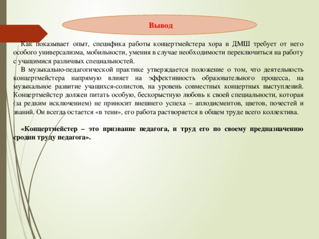 Как показывает опыт, специфика работы концертмейстера хора в ДМШ требует от него особого универсализма, мобильности, умения в случае необходимости переключиться на работу с учащимися различных специальностей. В музыкально-педагогической практике утверждается положение о том, что деятельность концертмейстера напрямую влияет на эффективность образовательного процесса, на музыкальное развитие учащихся-солистов, на уровень совместных концертных выступлений. Концертмейстер должен питать особую, бескорыстную любовь к своей специальности, которая (за редким исключением) не приносит внешнего успеха – аплодисментов, цветов, почестей и званий. Он всегда остается «в тени», его работа растворяется в общем труде всего коллектива. «Концертмейстер – это призвание педагога, и труд его по своему предназначению сродни труду педагога».  Вывод