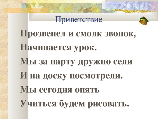 Приветствие Прозвенел и смолк звонок, Начинается урок. Мы за парту дружно сели И на доску посмотрели. Мы сегодня опять Учиться будем рисовать.