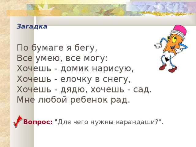 Загадка   По бумаге я бегу,  Все умею, все могу:  Хочешь - домик нарисую,  Хочешь - елочку в снегу,  Хочешь - дядю, хочешь - сад.  Мне любой ребенок рад.  Вопрос: 