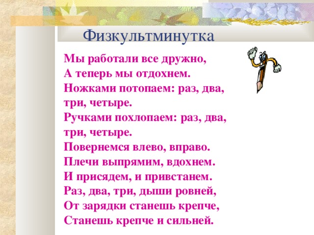 Физкультминутка Мы работали все дружно, А теперь мы отдохнем. Ножками потопаем: раз, два, три, четыре. Ручками похлопаем: раз, два, три, четыре. Повернемся влево, вправо. Плечи выпрямим, вдохнем. И присядем, и привстанем. Раз, два, три, дыши ровней, От зарядки станешь крепче, Станешь крепче и сильней.