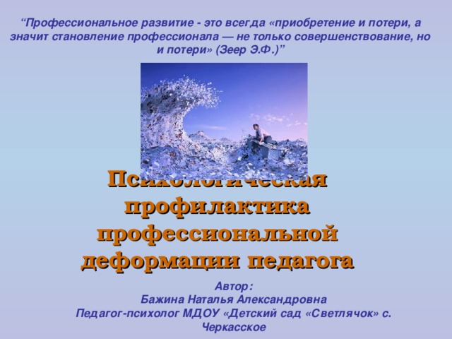 “ Профессиональное развитие - это всегда «приобретение и потери, а значит становление профессионала — не только совершенствование, но и потери» (Зеер Э.Ф.) ” Психологическая профилактика профессиональной деформации педагога Автор: Бажина Наталья Александровна Педагог-психолог МДОУ «Детский сад «Светлячок» с. Черкасское