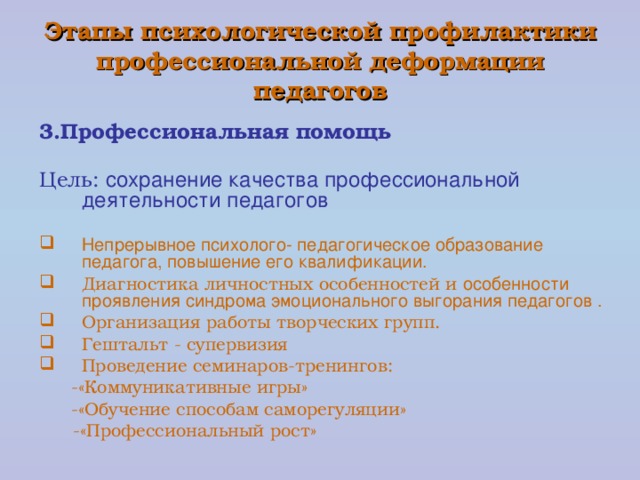 Этапы психологической профилактики  профессиональной деформации педагогов 3.Профессиональная помощь Цель: сохранение качества профессиональной деятельности педагогов Непрерывное психолого- педагогическое образование педагога, повышение его квалификации. Диагностика личностных особенностей и особенности проявления синдрома эмоционального выгорания педагогов . Организация работы творческих групп. Гештальт - супервизия Проведение семинаров-тренингов: -«Коммуникативные игры» -«Обучение способам саморегуляции» -«Коммуникативные игры» -«Обучение способам саморегуляции»  -«Профессиональный рост»