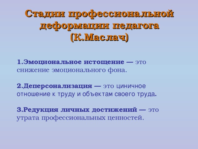 Стадии профессиональной деформации педагога  (К.Маслач) 1.Эмоциональное истощение — это снижение эмоционального фона. 2.Деперсонализация — это  циничное отношение к труду и объектам своего труда .  3.Редукция личных достижений — это утрата профессиональных ценностей.