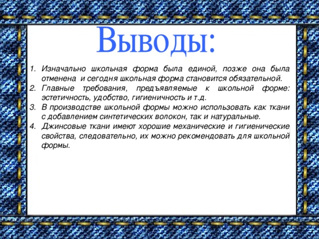 Изначально школьная форма была единой, позже она была отменена и сегодня школьная форма становится обязательной. Главные требования, предъявляемые к школьной форме: эстетичность, удобство, гигиеничность и т.д. В производстве школьной формы можно использовать как ткани с добавлением синтетических волокон, так и натуральные. Джинсовые ткани имеют хорошие механические и гигиенические свойства, следовательно, их можно рекомендовать для школьной формы.