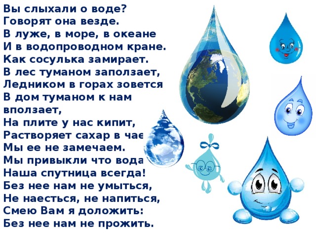 Вы слыхали о воде? Говорят она везде. В луже, в море, в океане И в водопроводном кране. Как сосулька замирает. В лес туманом заползает, Ледником в горах зовется В дом туманом к нам вползает, На плите у нас кипит, Растворяет сахар в чае Мы ее не замечаем. Мы привыкли что вода Наша спутница всегда! Без нее нам не умыться, Не наесться, не напиться, Смею Вам я доложить: Без нее нам не прожить.