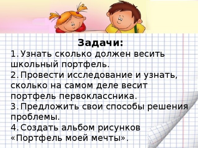 Задачи: 1.  Узнать сколько должен весить школьный портфель. 2.  Провести исследование и узнать, сколько на самом деле весит портфель первоклассника. 3.  Предложить свои способы решения проблемы. 4.  Создать альбом рисунков «Портфель моей мечты».