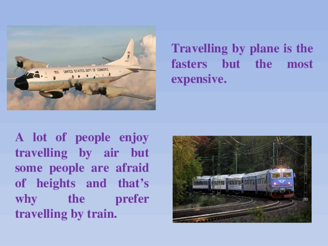 Travelling by plane is the fasters but the most expensive.    A lot of people enjoy travelling by air but some people are afraid of heights and that’s why the prefer travelling by train.