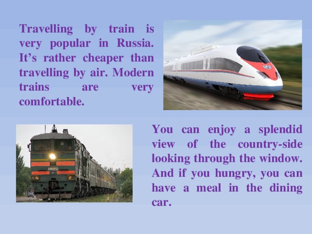 Travelling by train is very popular in Russia. It’s rather cheaper than travelling by air. Modern trains are very comfortable. You can enjoy a splendid view of the country-side looking through the window. And if you hungry, you can have a meal in the dining car.