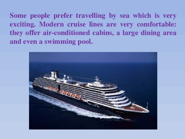 Some people prefer travelling by sea which is very exciting. Modern cruise lines are very comfortable: they offer air-conditioned cabins, a large dining area and even a swimming pool.