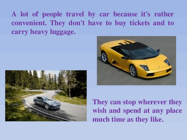 A lot of people travel by car because it's rather convenient. They don't have to buy tickets and to carry heavy luggage. They can stop wherever they wish and spend at any place much time as they like.