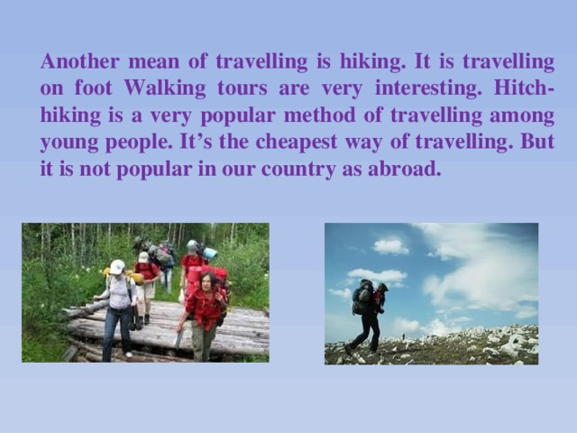 Another mean of travelling is hiking. It is travelling on foot Walking tours are very interesting. Hitch-hiking is a very popular method of travelling among young people. It’s the cheapest way of travelling. But it is not popular in our country as abroad.  