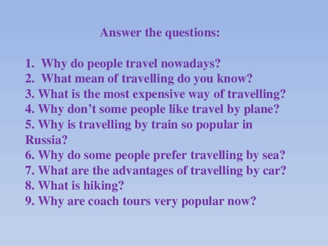 Answer the questions:   1. Why do people travel nowadays? 2. What mean of travelling do you know? 3. What is the most expensive way of travelling? 4. Why don’t some people like travel by plane? 5. Why is travelling by train so popular in Russia? 6. Why do some people prefer travelling by sea? 7. What are the advantages of travelling by car? 8. What is hiking? 9. Why are coach tours very popular now?