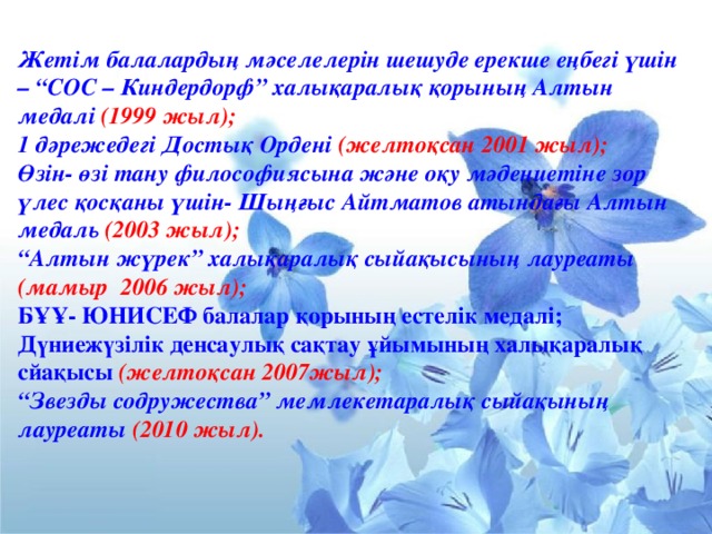 Жетім балалардың мәселелерін шешуде ерекше еңбегі үшін – “СОС – Киндердорф” халықаралық қорының Алтын медалі (1999 жыл); 1 дәрежедегі Достық Ордені (желтоқсан 2001 жыл); Өзін- өзі тану философиясына және оқу мәдениетіне зор үлес қосқаны үшін- Шыңғыс Айтматов атындағы Алтын медаль (2003 жыл); “ Алтын жүрек” халықаралық сыйақысының лауреаты (мамыр 2006 жыл); БҰҰ- ЮНИСЕФ балалар қорының естелік медалі; Дүниежүзілік денсаулық сақтау ұйымының халықаралық сйақысы  (желтоқсан 2007жыл); “ Звезды содружества” мемлекетаралық сыйақының лауреаты (2010 жыл).