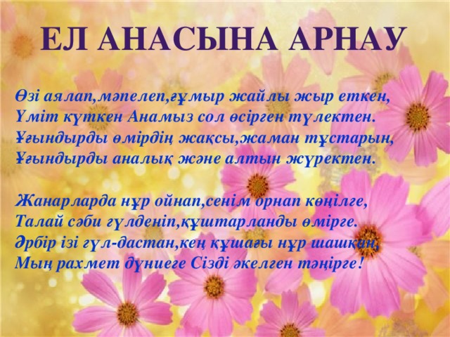 Ел Анасына арнау  Өзі аялап,мәпелеп,ғұмыр жайлы жыр еткен, Үміт күткен Анамыз сол өсірген түлектен. Ұғындырды өмірдің жақсы,жаман тұстарын, Ұғындырды аналық және алтын жүректен.  Жанарларда нұр ойнап,сенім орнап көңілге, Талай сәби гүлденіп,құштарланды өмірге. Әрбір ізі гүл-дастан,кең құшағы нұр шашқан, Мың рахмет дүниеге Сізді әкелген тәңірге!