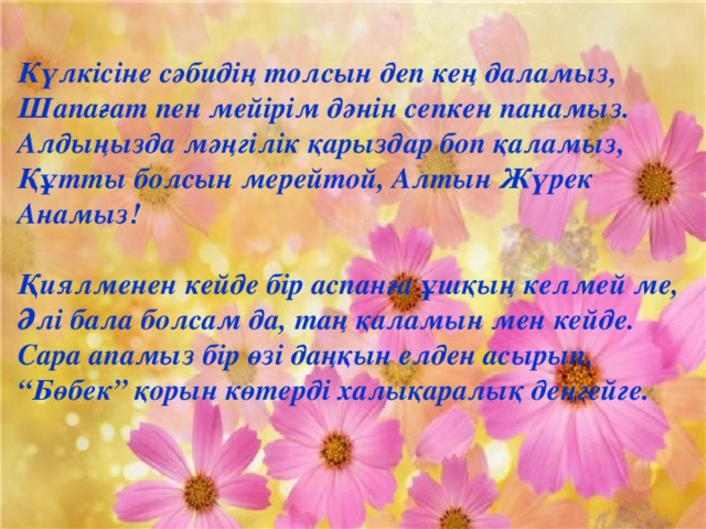 Күлкісіне сәбидің толсын деп кең даламыз, Шапағат пен мейірім дәнін сепкен панамыз. Алдыңызда мәңгілік қарыздар боп қаламыз, Құтты болсын мерейтой, Алтын Жүрек Анамыз!  Қиялменен кейде бір аспанға ұшқың келмей ме, Әлі бала болсам да, таң қаламын мен кейде. Сара апамыз бір өзі даңқын елден асырып, “ Бөбек” қорын көтерді халықаралық деңгейге.