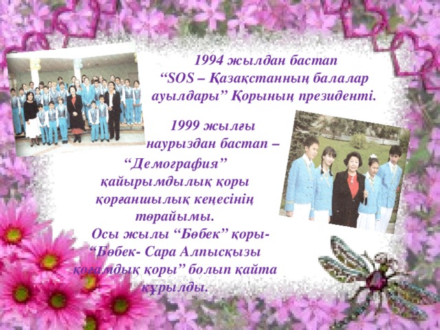 1994 жылдан бастап “ SOS – Қазақстанның балалар ауылдары” Қорының президенті. 1999 жылғы  наурыздан бастап – “ Демография” қайырымдылық қоры қорғаншылық кеңесінің төрайымы.  Осы жылы “Бөбек” қоры- “Бөбек- Сара Алпысқызы қоғамдық қоры” болып қайта құрылды.