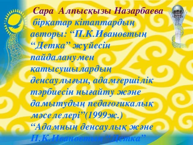 Сара Алпысқызы Назарбаева  бірқатар кітаптардың авторы: “П.К.Ивановтың “Детка” жүйесін пайдаланумен қатысушылардың денсаулығын, адамгершілік тәрбиесін нығайту және дамытудың педагогикалық мәселелері”(1999ж.) “Адамның денсаулық және П.К.Ивановтың “Детка” жүйесі.