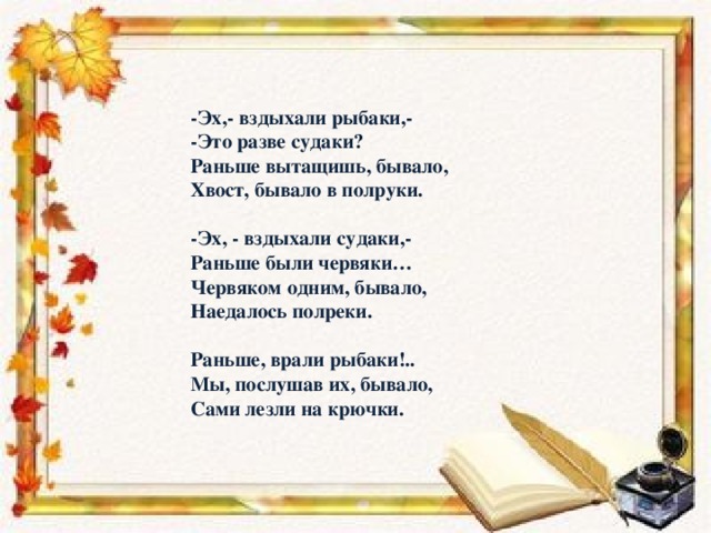 -Эх,- вздыхали рыбаки,-  -Это разве судаки?  Раньше вытащишь, бывало,  Хвост, бывало в полруки.     -Эх, - вздыхали судаки,-  Раньше были червяки…  Червяком одним, бывало,  Наедалось полреки.     Раньше, врали рыбаки!..  Мы, послушав их, бывало,  Сами лезли на крючки.   