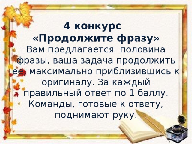 4 конкурс  «Продолжите фразу»  Вам предлагается половина фразы, ваша задача продолжить ее, максимально приблизившись к оригиналу. За каждый правильный ответ по 1 баллу.  Команды, готовые к ответу, поднимают руку.