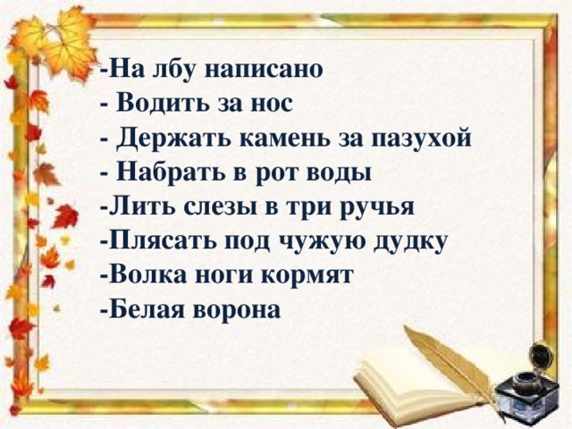 -На лбу написано - Водить за нос - Держать камень за пазухой - Набрать в рот воды -Лить слезы в три ручья -Плясать под чужую дудку -Волка ноги кормят -Белая ворона