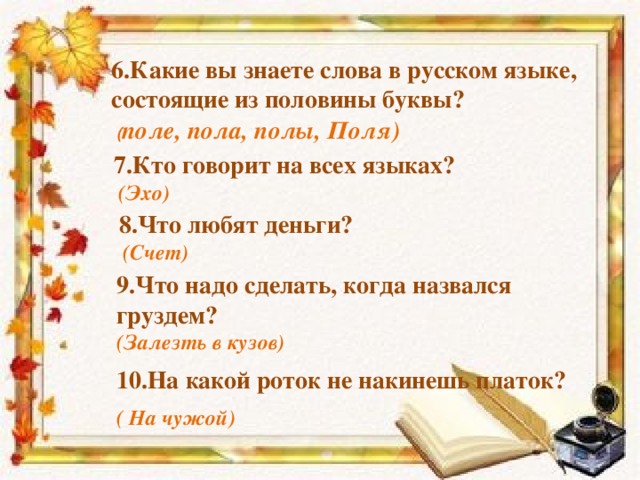 6.Какие вы знаете слова в русском языке, состоящие из половины буквы? ( поле, пола, полы, Поля)  7.Кто говорит на всех языках?  (Эхо)  8.Что любят деньги? 9.Что надо сделать, когда назвался груздем?  (Счет)  (Залезть в кузов) 10.На какой роток не накинешь платок?   ( На чужой)