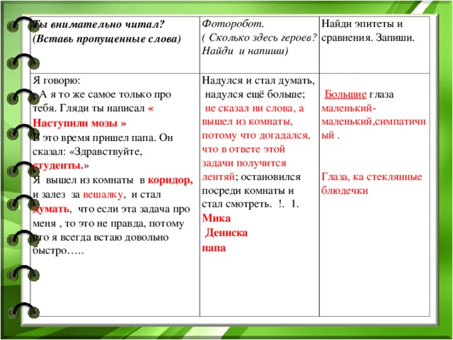 Ты внимательно читал? (Вставь пропущенные слова) Фоторобот. ( Сколько здесь героев? Найди и напиши) Я говорю: - А я то же самое только про тебя. Гляди ты написал « Наступили мозы » В это время пришел папа. Он сказал: «Здравствуйте, студенты. » Я вышел из комнаты в коридор, и залез за вешалку , и стал думать , что если эта задача про меня , то это не правда, потому что я всегда встаю довольно быстро….. Надулся и стал думать, надулся ещё больше;  не сказал ни слова, а вышел из комнаты, потому что догадался, что в ответе этой задачи получится лентяй ; остановился посреди комнаты и стал смотреть. !. 1. Мика Найди эпитеты и сравнения. Запиши.  Дениска папа  Большие глаза маленький-маленький,симпатичный . Глаза, ка стеклянные блюдечки