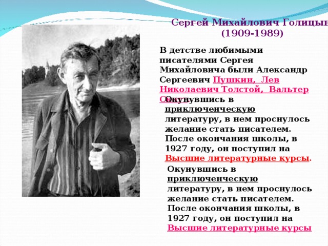 Сергей Михайлович Голицын  (1909-1989) В детстве любимыми писателями Сергея Михайловича были Александр Сергеевич Пушкин, Лев Николаевич Толстой, Вальтер Скотт .    Окунувшись в приключенческую литературу, в нем проснулось желание стать писателем. После окончания школы, в 1927   году, он поступил на Высшие литературные курсы . Окунувшись в приключенческую литературу, в нем проснулось желание стать писателем. После окончания школы, в 1927   году, он поступил на  Высшие литературные курсы .