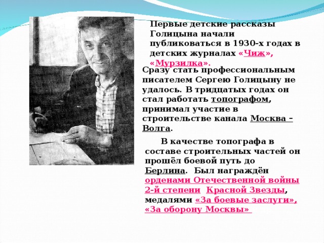 Первые детские рассказы Голицына начали публиковаться в 1930-х годах в детских журналах « Чиж » , « Мурзилка » . Сразу стать профессиональным писателем Сергею Голицыну не удалось. В тридцатых годах он стал работать топографом , принимал участие в строительстве канала Москва – Волга . В качестве топографа в составе строительных частей он прошёл боевой путь до Берлина . Был награждён  орденами Отечественной войны 2-й степени , Красной Звезды , медалями « За боевые заслуги » , « За оборону Москвы »  и др.