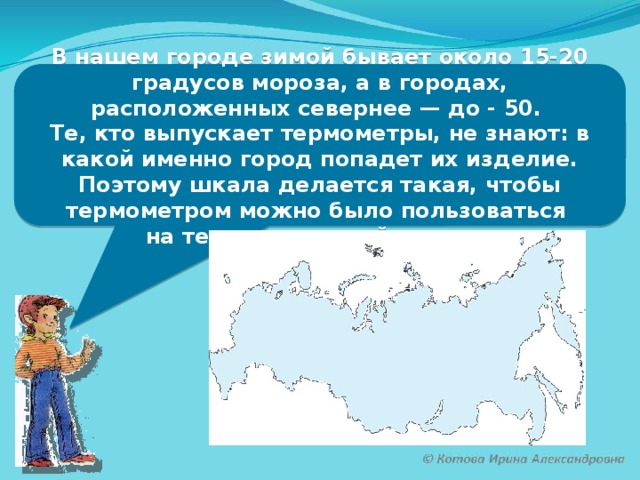 В нашем городе зимой бывает около 15-20 градусов мороза, а в городах, расположенных севернее — до - 50. Те, кто выпускает термометры, не знают: в какой именно город попадет их изделие. Поэтому шкала делается такая, чтобы термометром можно было пользоваться на территории всей страны.