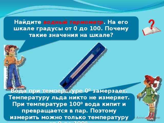 Найдите водный термометр . На его шкале градусы от 0 до 100. Почему такие значения на шкале? Вода при температуре 0⁰ замерзает. Температуру льда никто не измеряет. При температуре 100⁰ вода кипит и превращается в пар. Поэтому измерить можно только температуру от 0 до 100⁰.