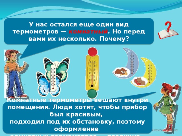 У нас остался еще один вид термометров — комнатный . Но перед вами их несколько. Почему? Комнатные термометры вешают внутри помещения. Люди хотят, чтобы прибор был красивым, подходил под их обстановку, поэтому оформление комнатных термометров — различно.