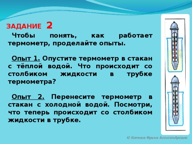 ЗАДАНИЕ 2 Чтобы понять, как работает термометр, проделайте опыты.  Опыт 1.  Опустите термометр в стакан с тёплой водой. Что происходит со столбиком жидкости в трубке термометра?  Опыт 2. Перенесите термометр в стакан с холодной водой. Посмотри, что теперь происходит со столбиком жидкости в трубке.