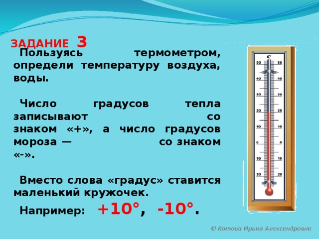 ЗАДАНИЕ 3 Пользуясь термометром, определи температуру воздуха, воды.  Число градусов тепла записывают со знаком «+», а число градусов мороза — со знаком «-».  Вместо слова «градус» ставится маленький кружочек. Например: +10° , -10° .