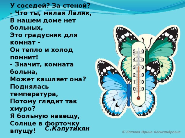 С.Капутикян Мама градусник купила  И на стенку прикрепила.  - Мамочка, а кто больной?  У соседей? За стеной?  - Что ты, милая Лалик,  В нашем доме нет больных,  Это градусник для комнат -  Он тепло и холод помнит!  - Значит, комната больна,  Может кашляет она?  Поднялась температура,  Потому глядит так хмуро?  Я больную навещу,  Солнце в форточку впущу!