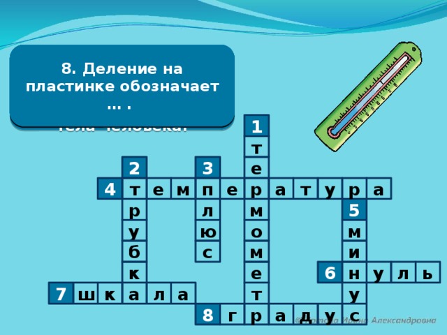 8. Деление на пластинке обозначает … . 5. Число градусов холода записывается со знаком … . 2. Стеклянная …, 3. Число градусов тепла записывается со знаком … . 4. Человек говорит : 6. Граница между теплом и холодом, на термометре – цифра … . 7. Пластинка с делениями. наполненная жидкостью «У меня жар». Это значит – поднялась … . 1. Прибор для измерения температуры воды, воздуха, температуры тела человека. 1 т 3 е 2 у а т е р 4 т м п р е а 5 м л р у м ю о м и б с ь л к у н 6 е т у к 7 ш л а а у р г 8 а д с