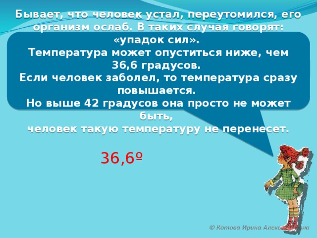 Бывает, что человек устал, переутомился, его организм ослаб. В таких случая говорят: «упадок сил». Температура может опуститься ниже, чем 36,6 градусов. Если человек заболел, то температура сразу повышается. Но выше 42 градусов она просто не может быть, человек такую температуру не перенесет. 36,6º