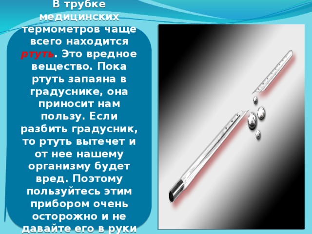 В трубке медицинских термометров чаще всего находится ртуть . Это вредное вещество. Пока ртуть запаяна в градуснике, она приносит нам пользу. Если разбить градусник, то ртуть вытечет и от нее нашему организму будет вред. Поэтому пользуйтесь этим прибором очень осторожно и не давайте его в руки вашим младшим братьям и сестрам.