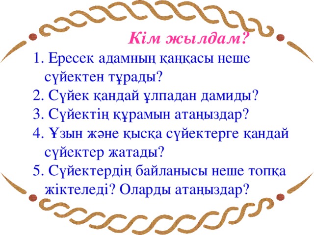 Кім жылдам? 1. Ересек адамның қаңқасы неше сүйектен тұрады? 2. Сүйек қандай ұлпадан дамиды? 3. Сүйектің құрамын атаңыздар? 4. Ұзын және қысқа сүйектерге қандай сүйектер жатады? 5. Сүйектердің байланысы неше топқа жіктеледі? Оларды атаңыздар?