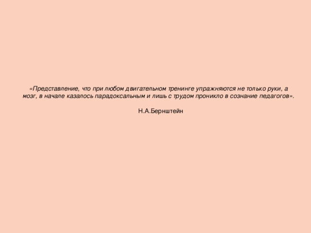 «Представление, что при любом двигательном тренинге упражняются не только руки, а мозг, в начале казалось парадоксальным и лишь с трудом проникло в сознание педагогов».       Н.А.Бернштейн