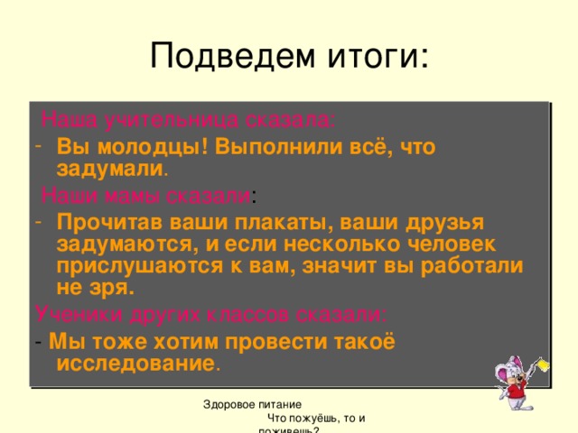 Подведем итоги:  Наша учительница сказала: Вы молодцы! Выполнили всё, что задумали .  Наши мамы сказали : Прочитав ваши плакаты, ваши друзья задумаются, и если несколько человек прислушаются к вам, значит вы работали не зря. Ученики других классов сказали: - Мы тоже хотим провести такоё исследование . Здоровое питание Что пожуёшь, то и поживешь?