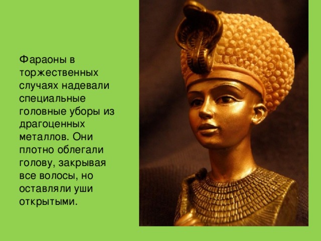 Фараоны в торжественных случаях надевали специальные головные уборы из драгоценных металлов. Они плотно облегали голову, закрывая все волосы, но оставляли уши открытыми.