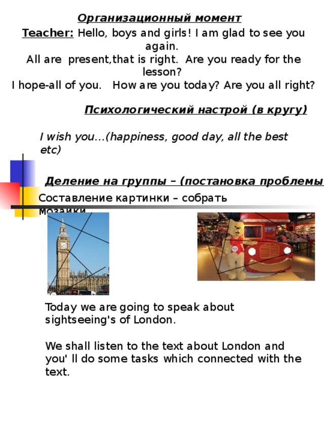 Организационный момент Teacher: Hello, boys and girls! I am glad to see you again. All are present,that is right. Are you ready for the lesson? I hope-all of you. How are you today? Are you all right? Психологический настрой ( в кругу ) I wish you… ( happiness, good day, all the best etc ) Деление на группы – (постановка проблемы) Составление картинки – собрать мозаики Today we are going to speak about sightseeing's of London. We shall listen to the text about London and you' ll do some tasks which connected with the text.