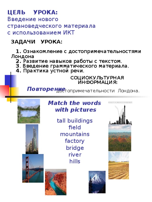 ЦЕЛЬ УРОКА:  Введение нового страноведческого материала с использованием ИКТ ЗАДАЧИ УРОКА:      1. Ознакомление с достопримечательностями Лондона   2. Развитие навыков работы с текстом.   3 . Введение грамматического материала.    4. Практика устной речи.  tall buildings  field  mountains  factory  bridge  river  hills   СОЦИОКУЛЬТУРНАЯ ИНФОРМАЦИЯ:   достопримечательности Лондона. Повторение Match the words  with pictures