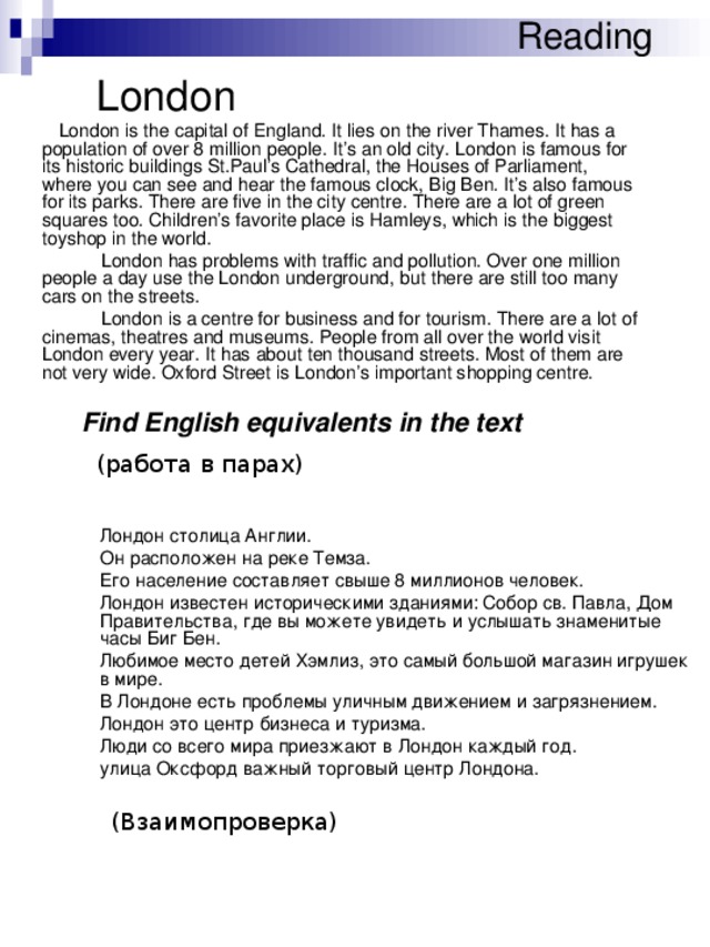 Reading  London  London is the capital of England. It lies on the river Thames. It has a population of over 8 million people. It’s an old city. London is famous for its historic buildings St.Paul’s Cathedral, the Houses of Parliament, where you can see and hear the famous clock, Big Ben. It’s also famous for its parks. There are five in the city centre. There are a lot of green squares too. Children’s favorite place is Hamleys, which is the biggest toyshop in the world.   London has problems with traffic and pollution. Over one million people a day use the London underground, but there are still too many cars on the streets.   London is a centre for business and for tourism. There are a lot of cinemas, theatres and museums. People from all over the world visit London every year. It has about ten thousand streets. Most of them are not very wide. Oxford Street is London’s important shopping centre. Find English equivalents in the text (работа в парах)  Лондон столица Англии.  Он расположен на реке Темза.  Его население составляет свыше 8 миллионов человек.  Лондон известен историческими зданиями: Собор св. Павла, Дом Правительства, где вы можете увидеть и услышать знаменитые часы Биг Бен.  Любимое место детей Хэмлиз, это самый большой магазин игрушек в мире.  В Лондоне есть проблемы уличным движением и загрязнением.  Лондон это центр бизнеса и туризма.  Люди со всего мира приезжают в Лондон каждый год.  улица Оксфорд важный торговый центр Лондона. (Взаимопроверка)