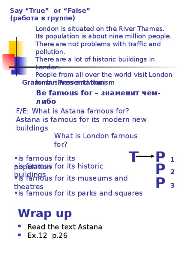 Say “True” or “False” (работа в группе)  London is situated on the River Thames.  Its population is about nine million people.  There are not problems with traffic and pollution.  There are a lot of historic buildings in London.  People from all over the world visit London for business and tourism    Grammar Presentation Be famous for – знаменит чем-либо F/E: What is Astana famous for?  Astana is famous for its modern new buildings What is London famous for? T P 1 is famous for its population   P 2 is famous for its historic buildings P 3 is famous for its museums and theatres is famous for its parks and squares Wrap up