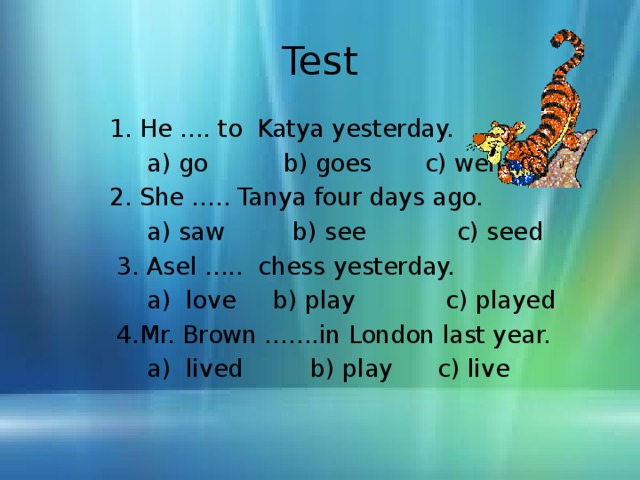 Test  1. He …. to Katya yesterday.  a) go b) goes c) went  2. She ….. Tanya four days ago.  a) saw b) see c) seed  3. Asel ….. chess yesterday.  a) love b) play c) played  4. Mr. Brown …….in London last year.  a) lived b) play c) live